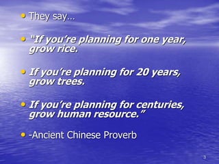 3
• They say…
• “If you’re planning for one year,
grow rice.
• If you’re planning for 20 years,
grow trees.
• If you’re planning for centuries,
grow human resource.”
• -Ancient Chinese Proverb
 