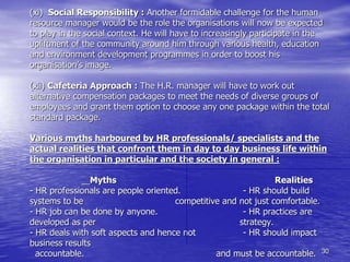 30
(xi) Social Responsibility : Another formidable challenge for the human
resource manager would be the role the organisations will now be expected
to play in the social context. He will have to increasingly participate in the
upliftment of the community around him through various health, education
and environment development programmes in order to boost his
organisation’s image.
(xii) Cafeteria Approach : The H.R. manager will have to work out
alternative compensation packages to meet the needs of diverse groups of
employees and grant them option to choose any one package within the total
standard package.
Various myths harboured by HR professionals/ specialists and the
actual realities that confront them in day to day business life within
the organisation in particular and the society in general :
Myths Realities
- HR professionals are people oriented. - HR should build
systems to be competitive and not just comfortable.
- HR job can be done by anyone. - HR practices are
developed as per strategy.
- HR deals with soft aspects and hence not - HR should impact
business results
accountable. and must be accountable.
 