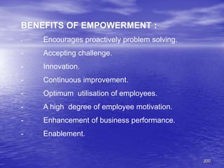 300
BENEFITS OF EMPOWERMENT :
- Encourages proactively problem solving.
- Accepting challenge.
- Innovation.
- Continuous improvement.
- Optimum utilisation of employees.
- A high degree of employee motivation.
- Enhancement of business performance.
- Enablement.
 