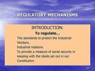 303
REGULATORY MECHANISMS
INTRODUCTION:
To regulate…
• The standards to protect the Industrial
Workers.
•Industrial relations
•To provide a measure of social security in
keeping with the ideals set out in our
Constitution.
 