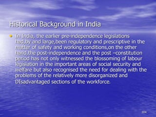 304
Historical Background in India
• In India, the earlier pre-independence legislations
had,by and large,been regulatory and prescriptive in the
matter of safety and working conditions,on the other
hand,the post-independence and the post –constitution
period has not only witnessed the blossoming of labour
legislation in the important areas of social security and
welfare but also recognised the need for dealing with the
problems of the relatively more disorganized and
DIsadvantaged sections of the workforce.
 