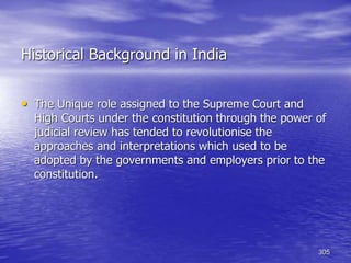 305
Historical Background in India
• The Unique role assigned to the Supreme Court and
High Courts under the constitution through the power of
judicial review has tended to revolutionise the
approaches and interpretations which used to be
adopted by the governments and employers prior to the
constitution.
 