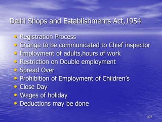 307
Delhi Shops and Establishments Act,1954
• Registration Process
• Change to be communicated to Chief inspector
• Employment of adults,hours of work
• Restriction on Double employment
• Spread Over
• Prohibition of Employment of Children’s
• Close Day
• Wages of holiday
• Deductions may be done
 