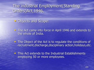 309
The industrial Employment(Standing
Orders)Act,1946.
• Objects and Scope:
• The Act came into force in April 1946 and extends to
the whole of India.
• The Object of the Act is to regulate the conditions of
recruitment,discharge,disciplinary action,holidays,etc.
• This Act extends to the Industrial Establishments
employing 50 or more employees.
 