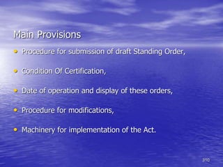 310
Main Provisions
• Procedure for submission of draft Standing Order,
• Condition Of Certification,
• Date of operation and display of these orders,
• Procedure for modifications,
• Machinery for implementation of the Act.
 