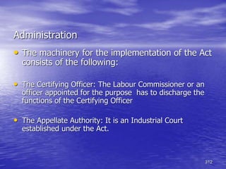 312
Administration
• The machinery for the implementation of the Act
consists of the following:
• The Certifying Officer: The Labour Commissioner or an
officer appointed for the purpose has to discharge the
functions of the Certifying Officer
• The Appellate Authority: It is an Industrial Court
established under the Act.
 