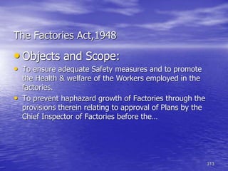 313
The Factories Act,1948
• Objects and Scope:
• To ensure adequate Safety measures and to promote
the Health & welfare of the Workers employed in the
factories.
• To prevent haphazard growth of Factories through the
provisions therein relating to approval of Plans by the
Chief Inspector of Factories before the…
 