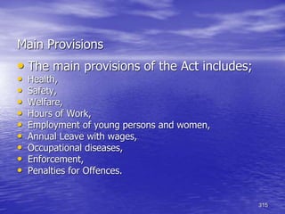315
Main Provisions
• The main provisions of the Act includes;
• Health,
• Safety,
• Welfare,
• Hours of Work,
• Employment of young persons and women,
• Annual Leave with wages,
• Occupational diseases,
• Enforcement,
• Penalties for Offences.
 