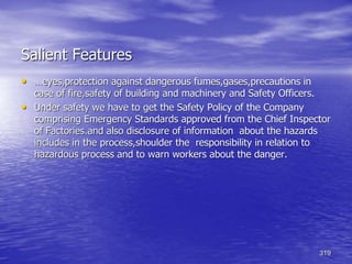319
Salient Features
• …eyes,protection against dangerous fumes,gases,precautions in
case of fire,safety of building and machinery and Safety Officers.
• Under safety we have to get the Safety Policy of the Company
comprising Emergency Standards approved from the Chief Inspector
of Factories.and also disclosure of information about the hazards
includes in the process,shoulder the responsibility in relation to
hazardous process and to warn workers about the danger.
 