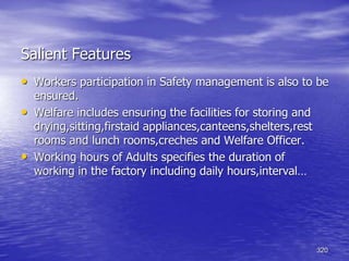 320
Salient Features
• Workers participation in Safety management is also to be
ensured.
• Welfare includes ensuring the facilities for storing and
drying,sitting,firstaid appliances,canteens,shelters,rest
rooms and lunch rooms,creches and Welfare Officer.
• Working hours of Adults specifies the duration of
working in the factory including daily hours,interval…
 