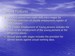 321
Salient Features
• …for rest,spread over,night shift,extra wages for
overtime,restriction on double employment,register of
adult workers
• The chapter Employment of Young persons includes the
check on the employment of the young persons at the
dangerous places.
• Annual leave with wages includes the provision for
earned leaves against actual working days.
 