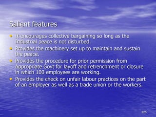 325
Salient features
• It encourages collective bargaining so long as the
Industrial peace is not disturbed.
• Provides the machinery set up to maintain and sustain
the peace.
• Provides the procedure for prior permission from
Appropriate Govt for layoff and retrenchment or closure
in which 100 employees are working.
• Provides the check on unfair labour practices on the part
of an employer as well as a trade union or the workers.
 