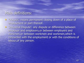 327
Main definitions:
• ‘Closure’; means permanent closing down of a place of
employment or part thereof.
• ‘Industrial Dispute’: any dispute or difference between
employer and employers,or between employers and
workmen,or between workmen and workmen,which is
connected with the employment or with the conditions of
labour,of any person.
 