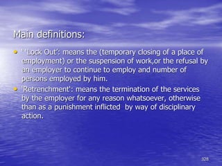 328
Main definitions:
• ‘ ‘Lock Out’: means the (temporary closing of a place of
employment) or the suspension of work,or the refusal by
an employer to continue to employ and number of
persons employed by him.
• ‘Retrenchment‘: means the termination of the services
by the employer for any reason whatsoever, otherwise
than as a punishment inflicted by way of disciplinary
action.
 
