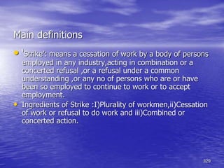 329
• ‘Strike’: means a cessation of work by a body of persons
employed in any industry,acting in combination or a
concerted refusal ,or a refusal under a common
understanding ,or any no of persons who are or have
been so employed to continue to work or to accept
employment.
• Ingredients of Strike :I)Plurality of workmen,ii)Cessation
of work or refusal to do work and iii)Combined or
concerted action.
Main definitions
 