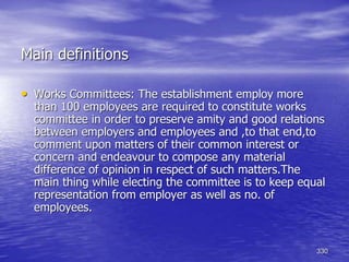 330
• Works Committees: The establishment employ more
than 100 employees are required to constitute works
committee in order to preserve amity and good relations
between employers and employees and ,to that end,to
comment upon matters of their common interest or
concern and endeavour to compose any material
difference of opinion in respect of such matters.The
main thing while electing the committee is to keep equal
representation from employer as well as no. of
employees.
Main definitions
 