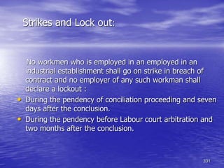 331
Strikes and Lock out:
No workmen who is employed in an employed in an
industrial establishment shall go on strike in breach of
contract and no employer of any such workman shall
declare a lockout :
• During the pendency of conciliation proceeding and seven
days after the conclusion.
• During the pendency before Labour court arbitration and
two months after the conclusion.
 