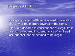 332
Strikes and Lock out:
During any period settlement /award in operation
and any of the matters covered in the same.
• A lock out declared in consequence of illegal strike
or a strike declared in consequence of an illegal
lock-out shall not be deemed to be illegal.
 