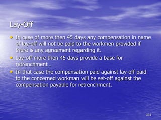 334
Lay-Off
• In case of more then 45 days any compensation in name
of lay-off will not be paid to the workmen provided if
there is any agreement regarding it.
• Lay-off more then 45 days provide a base for
retrenchment .
• In that case the compensation paid against lay-off paid
to the concerned workman will be set-off against the
compensation payable for retrenchment.
 