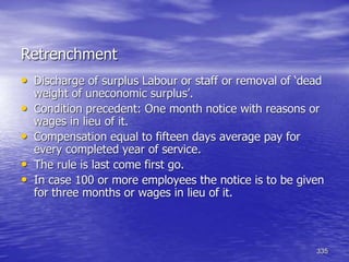 335
Retrenchment
• Discharge of surplus Labour or staff or removal of ‘dead
weight of uneconomic surplus’.
• Condition precedent: One month notice with reasons or
wages in lieu of it.
• Compensation equal to fifteen days average pay for
every completed year of service.
• The rule is last come first go.
• In case 100 or more employees the notice is to be given
for three months or wages in lieu of it.
 