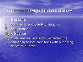 336
Conciliation and Adjudification machinery
• It includes
i) Conciliation and Courts of enquiry.
ii) Adjudication
iii) Arbitration
iv) Miscellaneous Provisions (regarding the
change in service conditions with out giving
notice of 21 days)
 