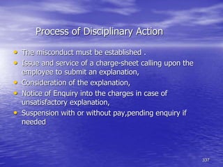 337
Process of Disciplinary Action
• The misconduct must be established .
• Issue and service of a charge-sheet calling upon the
employee to submit an explanation,
• Consideration of the explanation,
• Notice of Enquiry into the charges in case of
unsatisfactory explanation,
• Suspension with or without pay,pending enquiry if
needed
 