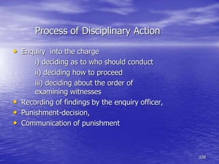 338
Process of Disciplinary Action
• Enquiry into the charge
i) deciding as to who should conduct
ii) deciding how to proceed
iii) deciding about the order of
examining witnesses
• Recording of findings by the enquiry officer,
• Punishment-decision,
• Communication of punishment
 