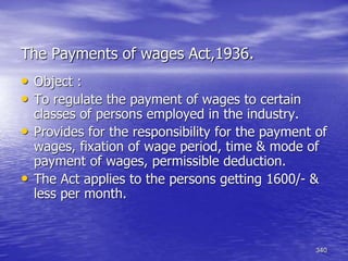340
The Payments of wages Act,1936.
• Object :
• To regulate the payment of wages to certain
classes of persons employed in the industry.
• Provides for the responsibility for the payment of
wages, fixation of wage period, time & mode of
payment of wages, permissible deduction.
• The Act applies to the persons getting 1600/- &
less per month.
 