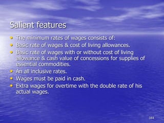 344
Salient features
• The minimum rates of wages consists of:
• Basic rate of wages & cost of living allowances.
• Basic rate of wages with or without cost of living
allowance & cash value of concessions for supplies of
essential commodities.
• An all inclusive rates.
• Wages must be paid in cash.
• Extra wages for overtime with the double rate of his
actual wages.
 