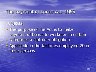 346
The payment of bonus Act, 1965
. Objects:
• The purpose of the Act is to make
payment of bonus to workmen in certain
categories a statutory obligation
• Applicable in the factories employing 20 or
more persons
 