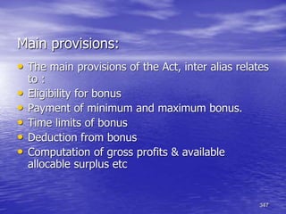 347
Main provisions:
• The main provisions of the Act, inter alias relates
to :
• Eligibility for bonus
• Payment of minimum and maximum bonus.
• Time limits of bonus
• Deduction from bonus
• Computation of gross profits & available
allocable surplus etc
 