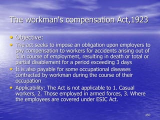 350
The workman's compensation Act,1923
• Objective:
• The act seeks to impose an obligation upon employers to
pay compensation to workers for accidents arising out of
& in course of employment, resulting in death or total or
partial disablement for a period exceeding 3 days
• It is also payable for some occupational diseases
contracted by workman during the course of their
occupation
• Applicability: The Act is not applicable to 1. Casual
workers, 2. Those employed in armed forces, 3. Where
the employees are covered under ESIC Act.
 