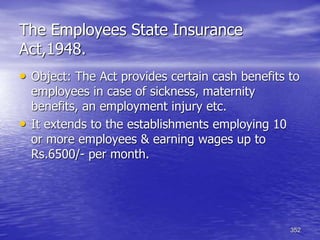 352
The Employees State Insurance
Act,1948.
• Object: The Act provides certain cash benefits to
employees in case of sickness, maternity
benefits, an employment injury etc.
• It extends to the establishments employing 10
or more employees & earning wages up to
Rs.6500/- per month.
 
