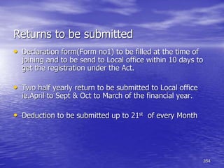 354
Returns to be submitted
• Declaration form(Form no1) to be filled at the time of
joining and to be send to Local office within 10 days to
get the registration under the Act.
• Two half yearly return to be submitted to Local office
ie.April to Sept & Oct to March of the financial year.
• Deduction to be submitted up to 21st of every Month
 