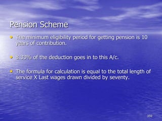 359
Pension Scheme
• The minimum eligibility period for getting pension is 10
years of contribution.
• 8.33% of the deduction goes in to this A/c.
• The formula for calculation is equal to the total length of
service X Last wages drawn divided by seventy.
 