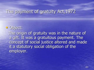 360
The payment of gratuity Act,1972
• Object:
The origin of gratuity was in the nature of
a gift. It was a gratuitous payment. The
concept of social justice altered and made
it a statutory social obligation of the
employer.
 