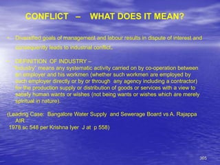 365
CONFLICT – WHAT DOES IT MEAN?
• Diversified goals of management and labour results in dispute of interest and
consequently leads to industrial conflict.
• DEFINITION OF INDUSTRY –
“Industry” means any systematic activity carried on by co-operation between
an employer and his workmen (whether such workmen are employed by
such employer directly or by or through any agency including a contractor)
for the production supply or distribution of goods or services with a view to
satisfy human wants or wishes (not being wants or wishes which are merely
spiritual in nature).
(Leading Case: Bangalore Water Supply and Sewerage Board vs A. Rajappa
AIR
1978 sc 548 per Krishna Iyer J at p 558)
 