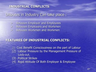 367
INDUSTRIAL CONFLICTS:
Disputes in Industry Can take place :
 Between Employer and Employees
 Between Employers and Workmen
 Between Workmen and Workmen
FEATURES OF INDUSTRIAL CONFLICTS:
(1) Cost Benefit Consciousness on the part of Labour
(2) Labour Pressure by the Management Pressure of
Lock-out.
(3) Political Strikes
(4) Rigid Attitude Of Both Employer & Employee
 