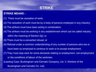 371
STRIKE MEANS :
(1) There must be cessation of work;
(2) The cessation of work must be by a body of persons employed in any industry;
(3) The strikers must have been acting in combination;
(4) The strikers must be working in any establishment which can be called industry
within the meaning of Section 2(j); or
(5) There must be a concerted refusal; or
(6) Refusal under a common understanding of any number of persons who are or
have been so employed to continue to work or to accept employment;
(7) They must stop work for some demands relating to employment, non-employment
or the conditions of labour of the workmen.
(Leading Case: Buckingham and Carnatic Company, Ltd. V. Workers of the
Buckingham and Carnatic Co. Ltd)
STRIKE
 