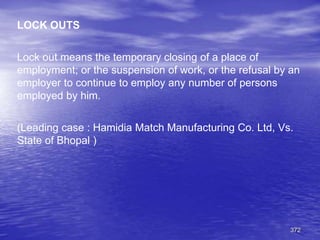 372
LOCK OUTS
Lock out means the temporary closing of a place of
employment; or the suspension of work, or the refusal by an
employer to continue to employ any number of persons
employed by him.
(Leading case : Hamidia Match Manufacturing Co. Ltd, Vs.
State of Bhopal )
 