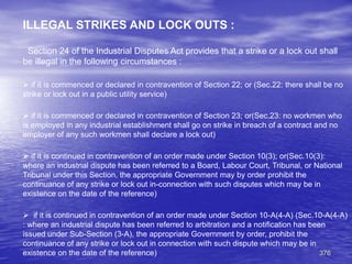 376
ILLEGAL STRIKES AND LOCK OUTS :
Section 24 of the Industrial Disputes Act provides that a strike or a lock out shall
be illegal in the following circumstances :
 if it is commenced or declared in contravention of Section 22; or (Sec.22: there shall be no
strike or lock out in a public utility service)
 if it is commenced or declared in contravention of Section 23; or(Sec.23: no workmen who
is employed in any industrial establishment shall go on strike in breach of a contract and no
employer of any such workmen shall declare a lock out)
 if it is continued in contravention of an order made under Section 10(3); or(Sec.10(3):
where an industrial dispute has been referred to a Board, Labour Court, Tribunal, or National
Tribunal under this Section, the appropriate Government may by order prohibit the
continuance of any strike or lock out in-connection with such disputes which may be in
existence on the date of the reference)
 if it is continued in contravention of an order made under Section 10-A(4-A) (Sec.10-A(4-A)
: where an industrial dispute has been referred to arbitration and a notification has been
issued under Sub-Section (3-A), the appropriate Government by order, prohibit the
continuance of any strike or lock out in connection with such dispute which may be in
existence on the date of the reference)
 