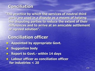 378
Conciliation
“The practice by which the services of neutral third
party are used in a dispute as a means of helping
the disputing parties to reduce the extent of their
differences and to arrive at an amicable settlement
or agreed solution”.
Conciliation officer
 Appointed by appropriate Govt.
 Suggestion body
 Report to Govt.- within 14 days
 Labour officer as conciliation officer
for industries < 20
 