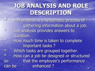 38
JOB ANALYSIS AND ROLE
DESCRIPTION
* Job analysis is a systematic process of
gathering information about a job.
* Job analysis provides answers to
question.
* How much time is taken to complete
important tasks ?
* Which tasks are grouped together.
* How can a job be designed or structured
so that the employee’s performance
can be enhanced ?
 
