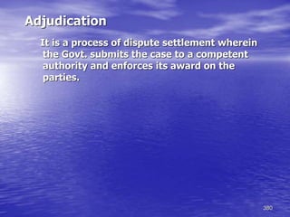 380
Adjudication
It is a process of dispute settlement wherein
the Govt. submits the case to a competent
authority and enforces its award on the
parties.
 