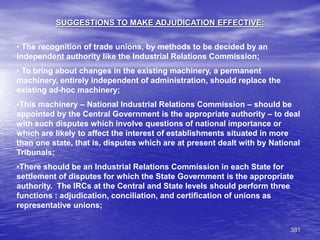 381
SUGGESTIONS TO MAKE ADJUDICATION EFFECTIVE:
• The recognition of trade unions, by methods to be decided by an
independent authority like the Industrial Relations Commission;
• To bring about changes in the existing machinery, a permanent
machinery, entirely independent of administration, should replace the
existing ad-hoc machinery;
•This machinery – National Industrial Relations Commission – should be
appointed by the Central Government is the appropriate authority – to deal
with such disputes which involve questions of national importance or
which are likely to affect the interest of establishments situated in more
than one state, that is, disputes which are at present dealt with by National
Tribunals;
•There should be an Industrial Relations Commission in each State for
settlement of disputes for which the State Government is the appropriate
authority. The IRCs at the Central and State levels should perform three
functions : adjudication, conciliation, and certification of unions as
representative unions;
 