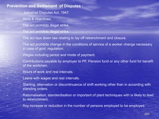 383
Prevention and Settlement of Disputes :
- Industrial Disputes Act, 1947.
Aims & objectives.
- The act prohibits illegal strike.
- The act prohibits illegal strike.
- The act lays down law relating to lay off retrenchment and closure.
- The act prohibits change in the conditions of service of a worker change necessary
in case of govt. regulation.
- Wages including period and mode of payment.
- Contributions payable by employer to PF, Pension fund or any other fund for benefit
of the workmen.
- Hours of work and rest intervals.
- Leave with wages and rest intervals.
- Starting, alternation or discontinuance of shift working other than in according with
standing orders.
- Rationalisation, standerdisation or important of plant techniques with is likely to lead
to retrenchment.
- Any increase or reduction in the number of persons employed to be employed.
 