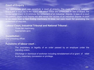 386
Court of Enquiry :
The appropriate govt. can constitute a court of enquiry. The main difference between
board and a court his in the object with which these are constituted. In lass of Board, the
fundamental object is to promote the settlement of an industrial dispute. In lass of a court
the primary object is to inquire into and reveal the causes of an industrial dispute. A court
is no more than a fact finding machinery. It dose not care much for promoting the
settlement of disputes.
Labour Court, Industrial Tribunal and National Tribunal :
- Three tier machinery.
- Appropriate govt.
Constitution :
One presiding officer.
Functions of labour court :
- The proprietary or legality of an order passed by an employer under the
standing orders.
- Discharge or dismissal of workmen including reinstatement of or grant of relief
to any customary concession or privilege.
 
