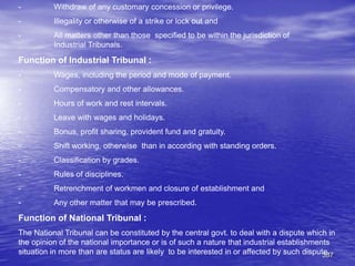 387
- Withdraw of any customary concession or privilege.
- Illegality or otherwise of a strike or lock out and
- All matters other than those specified to be within the jurisdiction of
Industrial Tribunals.
Function of Industrial Tribunal :
- Wages, including the period and mode of payment.
- Compensatory and other allowances.
- Hours of work and rest intervals.
- Leave with wages and holidays.
- Bonus, profit sharing, provident fund and gratuity.
- Shift working, otherwise than in according with standing orders.
- Classification by grades.
- Rules of disciplines.
- Retrenchment of workmen and closure of establishment and
- Any other matter that may be prescribed.
Function of National Tribunal :
The National Tribunal can be constituted by the central govt. to deal with a dispute which in
the opinion of the national importance or is of such a nature that industrial establishments
situation in more than are status are likely to be interested in or affected by such dispute.
 