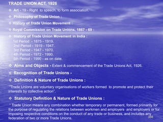 388
TRADE UNION ACT, 1926
 Art - 19 - Right to speech, to form association.
 Philosophy of Trade Union :
 History of Trade Union Movement :
 Royal Commission on Trade Unions, 1867 - 69 :
 History of Trade Union Movement in India :
1st Period - 1875 - 1919.
2nd Period - 1919 - 1947.
3rd Period - 1947 - 1970.
4th Period - 1972 - 1990.
5th Period - 1990 - as on date.
 Aims and Objects - Extent & commencement of the Trade Unions Act, 1926.
 Recognition of Trade Unions -
 Definition & Nature of Trade Unions :
“Trade Unions are voluntary organisations of workers formed to promote and protect their
interests by collective action”.
 Statutory Definition & Nature of Trade Unions :
“ Trade Union means any combination whether temporary or permanent, formed primarily for
the purpose of regulating the relations between workmen and employers and employers or for
imposing respective conditions on the conduct of any trade or business, and includes any
federation of two or more Trade Unions.
 