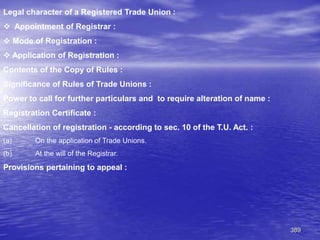 389
Legal character of a Registered Trade Union :
 Appointment of Registrar :
 Mode of Registration :
 Application of Registration :
Contents of the Copy of Rules :
Significance of Rules of Trade Unions :
Power to call for further particulars and to require alteration of name :
Registration Certificate :
Cancellation of registration - according to sec. 10 of the T.U. Act. :
(a) On the application of Trade Unions.
(b) At the will of the Registrar.
Provisions pertaining to appeal :
 